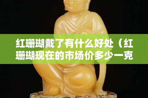 紅珊瑚戴了有什么好處（紅珊瑚現在的市場價多少一克）