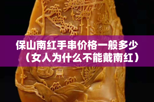 保山南紅手串價格一般多少（女人為什么不能戴南紅）