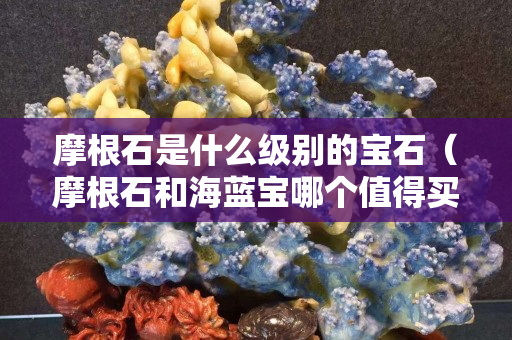 摩根石是什么級別的寶石（摩根石和海藍寶哪個值得買）