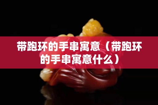 帶跑環(huán)的手串寓意（帶跑環(huán)的手串寓意什么）