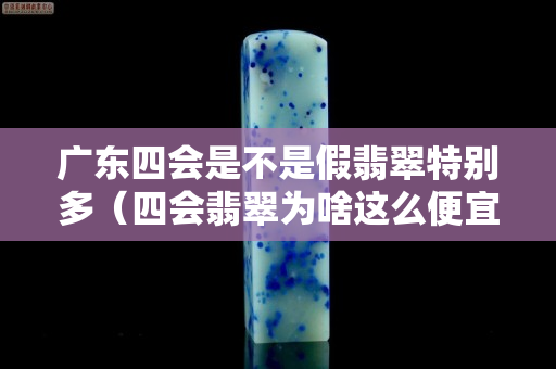 廣東四會是不是假翡翠特別多（四會翡翠為啥這么便宜）