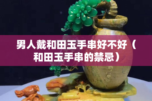 男人戴和田玉手串好不好（和田玉手串的禁忌）