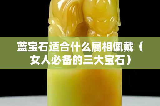 藍寶石適合什么屬相佩戴（女人必備的三大寶石）
