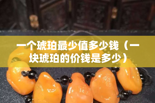 一個琥珀最少值多少錢（一塊琥珀的價錢是多少）