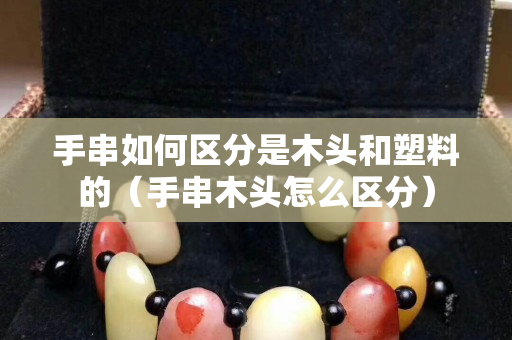 手串如何區(qū)分是木頭和塑料的（手串木頭怎么區(qū)分）