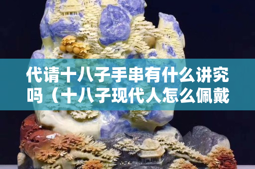代請十八子手串有什么講究嗎（十八子現(xiàn)代人怎么佩戴）