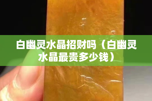 白幽靈水晶招財(cái)嗎（白幽靈水晶最貴多少錢）