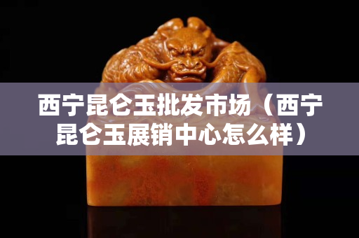 西寧昆侖玉批發(fā)市場(chǎng)（西寧昆侖玉展銷(xiāo)中心怎么樣）