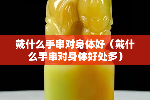 戴什么手串對身體好（戴什么手串對身體好處多）