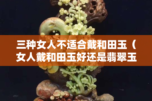 三種女人不適合戴和田玉（女人戴和田玉好還是翡翠玉好）