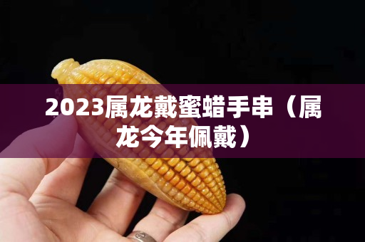 2023屬龍戴蜜蠟手串（屬龍今年佩戴）