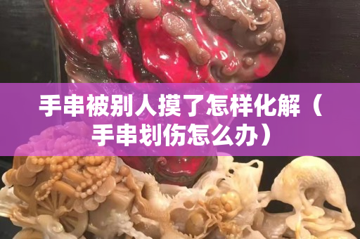 手串被別人摸了怎樣化解（手串劃傷怎么辦）