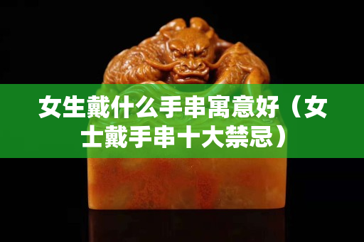 女生戴什么手串寓意好（女士戴手串十大禁忌）