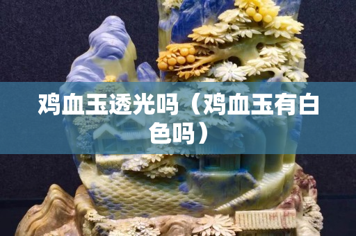 雞血玉透光嗎（雞血玉有白色嗎）