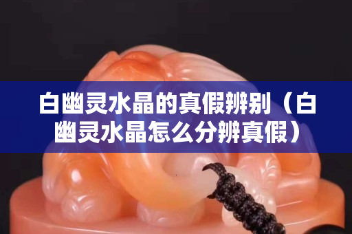 白幽靈水晶的真假辨別（白幽靈水晶怎么分辨真假）