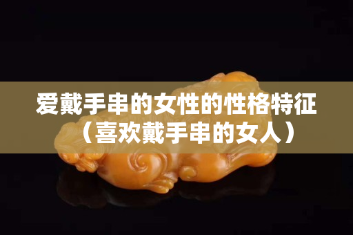 愛戴手串的女性的性格特征（喜歡戴手串的女人）