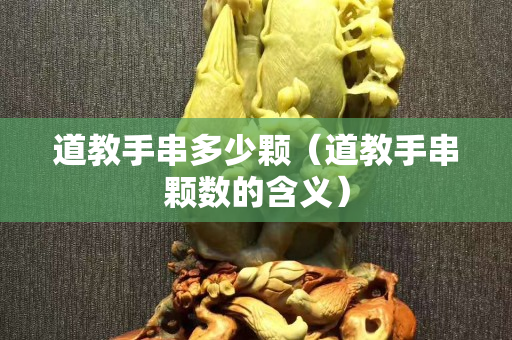 道教手串多少顆（道教手串顆數(shù)的含義）