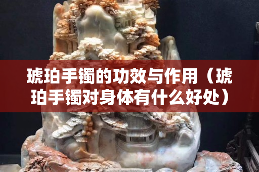 琥珀手鐲的功效與作用（琥珀手鐲對身體有什么好處）