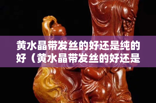 黃水晶帶發絲的好還是純的好（黃水晶帶發絲的好還是純的好呢）