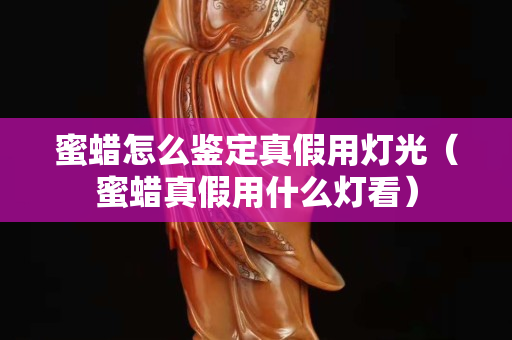 蜜蠟怎么鑒定真假用燈光（蜜蠟真假用什么燈看）