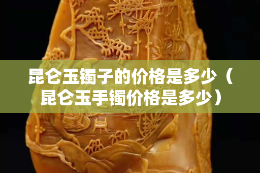昆侖玉鐲子的價格是多少（昆侖玉手鐲價格是多少）