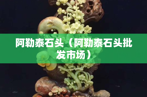 阿勒泰石頭（阿勒泰石頭批發市場）