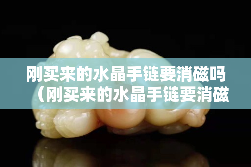 剛買來的水晶手鏈要消磁嗎（剛買來的水晶手鏈要消磁嗎怎么處理）