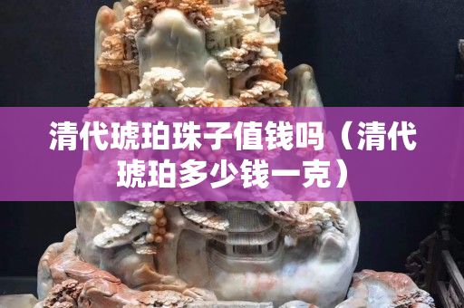 清代琥珀珠子值錢嗎（清代琥珀多少錢一克）