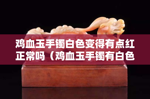 雞血玉手鐲白色變得有點紅正常嗎（雞血玉手鐲有白色的么）