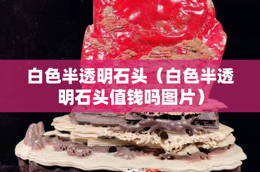 白色半透明石頭（白色半透明石頭值錢嗎圖片）