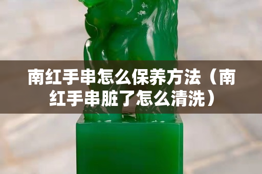 南紅手串怎么保養方法（南紅手串臟了怎么清洗）