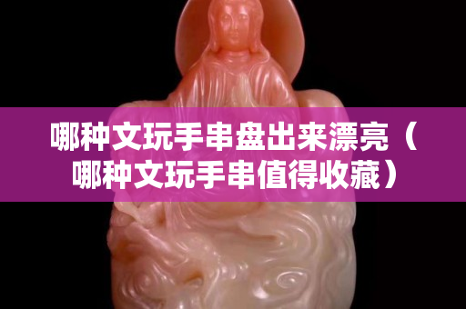 哪種文玩手串盤出來漂亮（哪種文玩手串值得收藏）