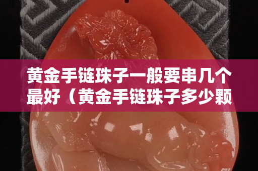 黃金手鏈珠子一般要串幾個最好（黃金手鏈珠子多少顆有講究）
