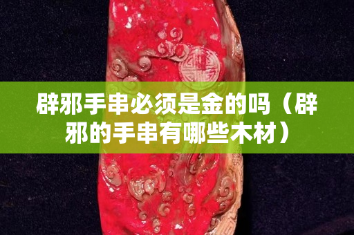 辟邪手串必須是金的嗎（辟邪的手串有哪些木材）