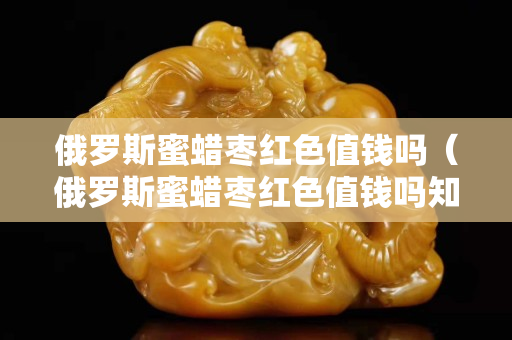 俄羅斯蜜蠟棗紅色值錢嗎（俄羅斯蜜蠟棗紅色值錢嗎知乎）