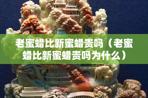 老蜜蠟比新蜜蠟貴嗎（老蜜蠟比新蜜蠟貴嗎為什么）