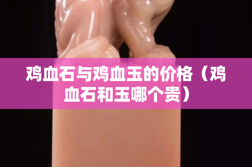 雞血石與雞血玉的價格（雞血石和玉哪個貴）