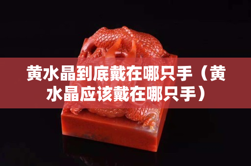 黃水晶到底戴在哪只手（黃水晶應該戴在哪只手）