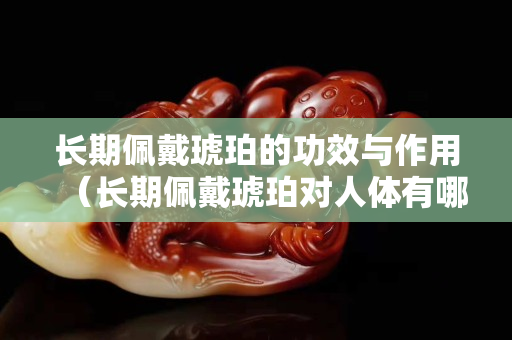 長期佩戴琥珀的功效與作用（長期佩戴琥珀對人體有哪些好處？）