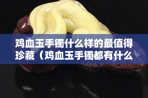 雞血玉手鐲什么樣的最值得珍藏（雞血玉手鐲都有什么顏色）