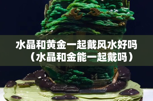 水晶和黃金一起戴風水好嗎（水晶和金能一起戴嗎）