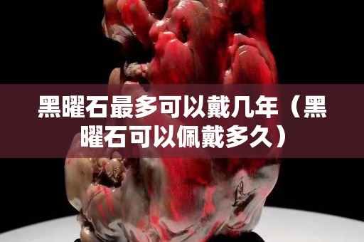 黑曜石最多可以戴幾年（黑曜石可以佩戴多久）