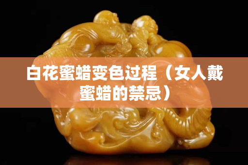 白花蜜蠟變色過程（女人戴蜜蠟的禁忌）