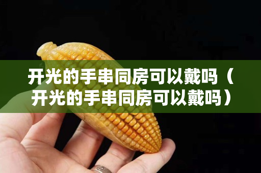 開光的手串同房可以戴嗎（開光的手串同房可以戴嗎）