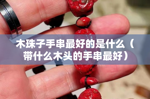 木珠子手串最好的是什么（帶什么木頭的手串最好）