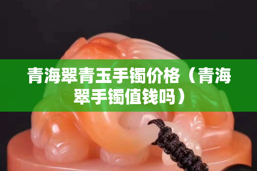 青海翠青玉手鐲價格（青海翠手鐲值錢嗎）