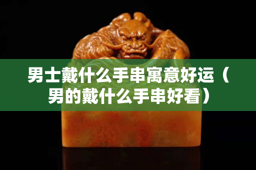 男士戴什么手串寓意好運（男的戴什么手串好看）