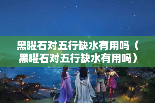黑曜石對五行缺水有用嗎（黑曜石對五行缺水有用嗎）