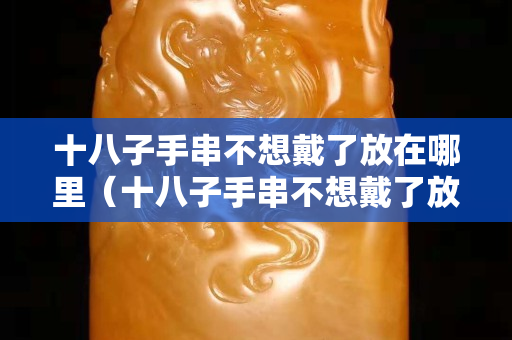十八子手串不想戴了放在哪里（十八子手串不想戴了放在哪里呢）
