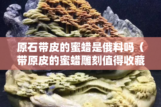 原石帶皮的蜜蠟是俄料嗎（帶原皮的蜜蠟雕刻值得收藏嗎？）